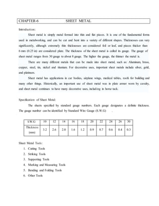 CHAPTER-6 SHEET METAL
Introduction:
Sheet metal is simply metal formed into thin and flat pieces. It is one of the fundamental forms
used in metalworking, and can be cut and bent into a variety of different shapes. Thicknesses can vary
significantly, although extremely thin thicknesses are considered foil or leaf, and pieces thicker than
6 mm (0.25 in) are considered plate. The thickness of the sheet metal is called its gauge. The gauge of
sheet metal ranges from 30 gauge to about 8 gauge. The higher the gauge, the thinner the metal is.
There are many different metals that can be made into sheet metal, such as: Aluminum, brass,
copper, steel, tin, nickel and titanium. For decorative uses, important sheet metals include silver, gold,
and platinum.
Sheet metal has applications in car bodies, airplane wings, medical tables, roofs for building and
many other things. Historically, an important use of sheet metal was in plate armor worn by cavalry,
and sheet metal continues to have many decorative uses, including in horse tack.
Specification of Sheet Metal:
The sheets specified by standard gauge numbers. Each gauge designates a definite thickness.
The gauge number can be identified by Standard Wire Gauge (S.W.G) .
S.W.G 10 12 14 16 18 20 22 24 26 30
Thickness
(mm)
3.2 2.6 2.0 1.6 1.2 0.9 0.7 0.6 0.4 0.3
Sheet Metal Tools:
1. Cutting Tools
2. Striking Tools
3. Supporting Tools
4. Marking and Measuring Tools
5. Bending and Folding Tools
6. Other Tools
 