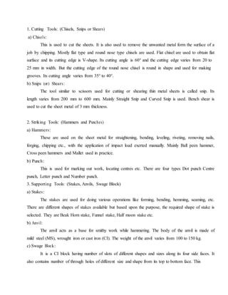 1. Cutting Tools: (Chisels, Snips or Shears)
a) Chisels:
This is used to cut the sheets. It is also used to remove the unwanted metal form the surface of a
job by chipping. Mostly flat type and round nose type chisels are used. Flat chisel are used to obtain flat
surface and its cutting edge is V-shape. Its cutting angle is 60° and the cutting edge varies from 20 to
25 mm in width. But the cutting edge of the round nose chisel is round in shape and used for making
grooves. Its cutting angle varies from 35° to 40°.
b) Snips (or) Shears:
The tool similar to scissors used for cutting or shearing thin metal sheets is called snip. Its
length varies from 200 mm to 600 mm. Mainly Straight Snip and Curved Snip is used. Bench shear is
used to cut the sheet metal of 3 mm thickness.
2. Striking Tools: (Hammers and Punches)
a) Hammers:
These are used on the sheet metal for straightening, bending, leveling, riveting, removing nails,
forging, chipping etc., with the application of impact load exerted manually. Mainly Ball peen hammer,
Cross peen hammers and Mallet used in practice.
b) Punch:
This is used for marking out work, locating centres etc. There are four types Dot punch Centre
punch, Letter punch and Number punch.
3. Supporting Tools: (Stakes, Anvils, Swage Block)
a) Stakes:
The stakes are used for doing various operations like forming, bending, hemming, seaming, etc.
There are different shapes of stakes available but based upon the purpose, the required shape of stake is
selected. They are Beak Horn stake, Funnel stake, Half moon stake etc.
b) Anvil:
The anvil acts as a base for smithy work while hammering. The body of the anvil is made of
mild steel (MS), wrought iron or cast iron (CI). The weight of the anvil varies from 100 to 150 kg.
c) Swage Block:
It is a CI block having number of slots of different shapes and sizes along its four side faces. It
also contains number of through holes of different size and shape from its top to bottom face. This
 