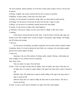 The most commonly sheared materials are in the form of sheet metal or plates, however rods can also
be sheared.
a) Parting: It signifies that scrap is removed between the two pieces to part them.
b) Blanking: It means cutting a whole piece from sheet metal.
c) Puching: It is the operation of producing circular holes on a sheet metal by punch and die.
d) Notching: It is the process of removing the metal from the side or edge of a sheet.
e) Slitting: It is the process of conducting shearing between the rotary blades.
f) Lancing: It is the process of cutting sheet metal lengthwise.
g) Trimming: It the process cutting away the excess metal in a flange or flash from a piece.
2. Bending:
In this metal is stressed beyond the elastic limit, so that the metal is bent into right angle and
forming occurs when complete items or parts are shaped. It incorporates angle bending, roll bending,
and roll forming and seaming.
3. Drawing:
It is the process of producing cup shaped components from the sheet metal by required number
of punching strokes. It is done by placing the metal blank over a stationary die and exerting required
pressure from a punch against the blank.
4. Squeezing:
Squeezing is the one of the methods of forming ductile material. Riveting, cold heading and
rotary swaging are very common process of squeezing.
Sheet Metal Joints:
There are mainly two types: Hem and Seam
a) Hem: A hem is an edge or border made by folding. There are mainly three types of hem they are;
(i) Single Hem: It is made by a single folding of the edge in the sheet metal to make it smooth &
stiff.
(ii)Double Hem: The double hem is made by double folding of the edge in the sheet metal, to
make it smooth & stiff.
(iii)Wired Edge Hem: It is made by rolling the sheet metal to certain distance. This hem is
smooth and strong.
b) Seam: A seam is a joint made by fastening two edges of the sheet metal together.
 