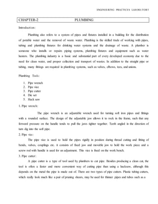 ENGINEERING PRACTICES LAB ORA TORY
CHAPTER-2 PLUMBING
Introduction:
Plumbing also refers to a system of pipes and fixtures installed in a building for the distribution
of potable water and the removal of waste water. Plumbing is the skilled trade of working with pipes,
tubing and plumbing fixtures for drinking water systems and the drainage of waste. A plumber is
someone who installs or repairs piping systems, plumbing fixtures and equipment such as water
heaters. The plumbing industry is a basic and substantial part of every developed economy due to the
need for clean water, and proper collection and transport of wastes. In addition to the straight pipe or
tubing, many fittings are required in plumbing systems, such as valves, elbows, tees, and unions.
Plumbing Tools:
1. Pipe wrench
2. Pipe vice
3. Pipe cutter
4. Die set
5. Hack saw
1. Pipe wrench:
The pipe wrench is an adjustable wrench used for turning soft iron pipes and fittings
with a rounded surface. The design of the adjustable jaw allows it to rock in the frame, such that any
forward pressure on the handle tends to pull the jaws tighter together. Teeth angled in the direction of
turn dig into the soft pipe.
2. Pipe vice:
The pipe vice is used to hold the pipes rigidly in position during thread cutting and fitting of
bends, valves, couplings etc. it consists of fixed jaw and movable jaw to hold the work piece and a
screw rod with handle is used for an adjustment. This vice is fixed on the work bench.
3. Pipe cutter:
A pipe cutter is a type of tool used by plumbers to cut pipe. Besides producing a clean cut, the
tool is often a faster and more convenient way of cutting pipe than using a hacksaw, although this
depends on the metal the pipe is made out of. There are two types of pipe cutters. Plastic tubing cutters,
which really look much like a pair of pruning shears, may be used for thinner pipes and tubes such as a
 
