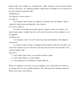 through another heat exchange coil, condensing into a liquid, rejecting the heat previously absorbed
from the cooled space. Air conditioning equipment usually reduces the humidity of the air processed by
the system and hence produces the effect.
COMPONENTS:
The refrigeration systems consists of :
a) Compressor
The compressor used in window air conditioner is of hermetic type. The refrigerant vapour is
compressed to high pressure and temperature in the condenser.
b) Air-cooled condenser
It is used to cool the high pressure high temperature refrigerant vapour. It is continuous coil
made of copper tubing. A propeller type fan is used to draw the necessary air from atmosphere to cool
the refrigerant.
c) Capillary tube
It is an expansion device. It is used to reduce the pressure and temperature of the refrigerant.
d) Evaporator
It is cooling coil made of copper. A centrifugal blower is installed behind the coil to deliver cool
air from the evaporator to the room. The blower also sucks warm air from the room and sends it to the
evaporator through a Filter.
Applications:
1) Used in offices, hotels, buses, cars, aero planes for human comfort.
2) Used in textile industries to control moisture.
3) Used in printing press, food industries, chemical plants etc.,
Window air conditioner is also known as room air conditioner, and is usually fitted in the window or
any opening made in the wall of suitable dimensions. This is then packed with insulating material like
thermo coal to achieve better efficiency.
 