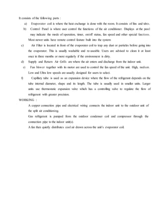It consists of the following parts :
a) Evaporator coil is where the heat exchange is done with the room. It consists of fins and tubes.
b) Control Panel is where user control the functions of the air conditioner. Displays at the panel
may indicate the mode of operation, timer, on/off status, fan speed and other special functions.
Most newer units have remote control feature built into the system
c) Air Filter is located in front of the evaporator coil to trap any dust or particles before going into
the evaporator. This is usually washable and re-useable. Users are advised to clean it at least
once in three months or more regularly if the environment is dirty.
d) Supply and Return Air Grills are where the air enters and discharge from the indoor unit.
e) Fan blower together with its motor are used to control the fan speed of the unit. High, medium.
Low and Ultra low speeds are usually designed for users to select.
f) Capillary tube is used as an expansion device where the flow of the refrigerant depends on the
tube internal diameter, shape and its length. The tube is usually used in smaller units. Larger
units use thermostatic expansion valve which has a controlling valve to regulate the flow of
refrigerant with greater precision.
WORKING :
A copper connection pipe and electrical wiring connects the indoor unit to the outdoor unit of
the split air conditioning.
Gas refrigerant is pumped from the outdoor condenser coil and compressor through the
connection pipe to the indoor unit(s).
A fan then quietly distributes cool air drawn across the unit’s evaporator coil.
 
