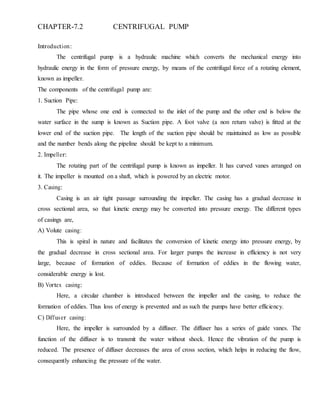 CHAPTER-7.2 CENTRIFUGAL PUMP
Introduction:
The centrifugal pump is a hydraulic machine which converts the mechanical energy into
hydraulic energy in the form of pressure energy, by means of the centrifugal force of a rotating element,
known as impeller.
The components of the centrifugal pump are:
1. Suction Pipe:
The pipe whose one end is connected to the inlet of the pump and the other end is below the
water surface in the sump is known as Suction pipe. A foot valve (a non return valve) is fitted at the
lower end of the suction pipe. The length of the suction pipe should be maintained as low as possible
and the number bends along the pipeline should be kept to a minimum.
2. Impeller:
The rotating part of the centrifugal pump is known as impeller. It has curved vanes arranged on
it. The impeller is mounted on a shaft, which is powered by an electric motor.
3. Casing:
Casing is an air tight passage surrounding the impeller. The casing has a gradual decrease in
cross sectional area, so that kinetic energy may be converted into pressure energy. The different types
of casings are,
A) Volute casing:
This is spiral in nature and facilitates the conversion of kinetic energy into pressure energy, by
the gradual decrease in cross sectional area. For larger pumps the increase in efficiency is not very
large, because of formation of eddies. Because of formation of eddies in the flowing water,
considerable energy is lost.
B) Vortex casing:
Here, a circular chamber is introduced between the impeller and the casing, to reduce the
formation of eddies. Thus loss of energy is prevented and as such the pumps have better efficiency.
C) Diffuser casing:
Here, the impeller is surrounded by a diffuser. The diffuser has a series of guide vanes. The
function of the diffuser is to transmit the water without shock. Hence the vibration of the pump is
reduced. The presence of diffuser decreases the area of cross section, which helps in reducing the flow,
consequently enhancing the pressure of the water.
 