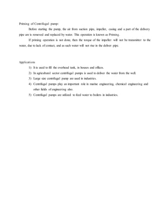 Priming of Centrifugal pump:
Before starting the pump, the air from suction pipe, impeller, casing and a part of the delivery
pipe are is removed and replaced by water. This operation is known as Priming.
If priming operation is not done, then the torque of the impeller will not be transmitter to the
water, due to lack of contact, and as such water will not rise in the deliver pipe.
Applications
1) It is used to fill the overhead tank, in houses and offices.
2) In agricultural sector centrifugal pumps is used to deliver the water from the well.
3) Large size centrifugal pump are used in industries.
4) Centrifugal pumps play an important role in marine engineering, chemical engineering and
other fields of engineering also.
5) Centrifugal pumps are utilized to feed water to boilers in industries.
 