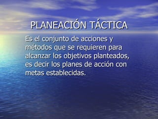 PLANEACIÓN TÁCTICA Es el conjunto de acciones y métodos que se requieren para alcanzar los objetivos planteados, es decir los planes de acción con metas establecidas. 