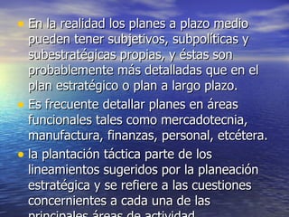 En la realidad los planes a plazo medio pueden tener subjetivos, subpolíticas y subestratégicas propias, y éstas son probablemente más detalladas que en el plan estratégico o plan a largo plazo. Es frecuente detallar planes en áreas funcionales tales como mercadotecnia, manufactura, finanzas, personal, etcétera.  la plantación táctica parte de los lineamientos sugeridos por la planeación estratégica y se refiere a las cuestiones concernientes a cada una de las principales áreas de actividad  