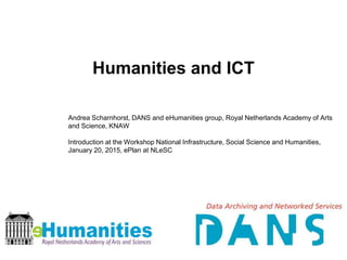 Humanities and ICT
Andrea Scharnhorst, DANS and eHumanities group, Royal Netherlands Academy of Arts
and Science, KNAW
Introduction at the Workshop National Infrastructure, Social Science and Humanities,
January 20, 2015, ePlan at NLeSC
 