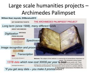 Large scale humanities projects –
Archimedes Palimpset
William Noel, keynote, DHBenelux2015
“If you get sexy data – you make it promiscuous”!
Spectroscopy
Image recognition and processing
Transcription
Digitization
Long term (since 1998), many different funds
13TB data which now cost 3000$ per year to host
 
