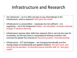 Infrastructure and Research
• Are interwoven – so it is often not easy to say what belongs to the
infrastructure, what to research? Who get’s the credit?
• Infrastructure is a precondition – necessary but not sufficient – it is
supporting – not in the foreground Hidden, not articulated, not taken seriously
enough in research planning
• Infrastructure requires other skills than research (this is not only the case for
humanities, but the less there is computational thinking involved in the
curricula the greater the chances of miscommunication, misunderstanding
• Infrastructure – ICT technologies – are changing dramatically and this
change bases on fundamental and applied research. We don’t want, and
cannot be the plumbers. Or technical versus scientific staff. Or who get’s
credit?
 