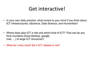 Get interactive!
• In your own daily practice, what comes to your mind if you think about
ICT infrastructures, eScience, Data Science, and Humanities?
• Where does play ICT a role and which kind of ICT? That can be any
from mundane (local desktop, google,
mail, …) to large ICT structures?
• What do I miss most? Be it ICT related or not?
 
