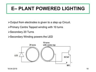 E– PLANT POWERED LIGHTING
16-04-2019 18
➢Output from electrodes is given to a step up Circuit.
➢Primary Centre Tapped winding with 10 turns
➢Secondary 20 Turns
➢Secondary Winding powers the LED
 