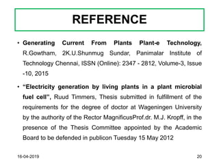 REFERENCE
• Generating Current From Plants Plant-e Technology,
R.Gowtham, 2K.U.Shunmug Sundar, Panimalar Institute of
Technology Chennai, ISSN (Online): 2347 - 2812, Volume-3, Issue
-10, 2015
• “Electricity generation by living plants in a plant microbial
fuel cell”, Ruud Timmers, Thesis submitted in fulfillment of the
requirements for the degree of doctor at Wageningen University
by the authority of the Rector MagnificusProf.dr. M.J. Kropff, in the
presence of the Thesis Committee appointed by the Academic
Board to be defended in publicon Tuesday 15 May 2012
16-04-2019 20
 