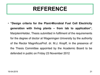 REFERENCE
• “Design criteria for the Plant-Microbial Fuel Cell Electricity
generation with living plants – from lab to application”,
MarjoleinHelder, Thesis submitted in fulfilment of the requirements
for the degree of doctor at Wageningen University by the authority
of the Rector MagnificusProf. dr. M.J. Kropff, in the presence of
the Thesis Committee appointed by the Academic Board to be
defended in public on Friday 23 November 2012
16-04-2019 21
 