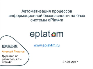 Автоматизация процессов
информационной безопасности на базе
системы ePlat4m
Алексей Липатов
Директор по
развитию, к.т.н.
ePlat4m 02.05.2017
www.eplat4m.ru
 