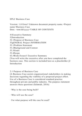 EPLC Business Case
Version: 1.0 Error! Unknown document property name.<Project
name>Business Case
Date: <mm/dd/yyyy>TABLE OF CONTENTS
41Executive Summary
52Introduction
52.1Purpose of Business Case
53gENERAL Project iNFORMATION
53.1Problem Statement
53.2Background and Context
53.3Goals
53.4Scope
63.5Risks/Issues1 Executive Summary
[You will write the executive after you have completed the
business case. This section is included here as a placeholder.]2
Introduction
2.1 Purpose of Business Case
[A Business Case assists organizational stakeholders in making
decisions regarding the viability of a proposed project effort.
Use of a Business Case is considered standard practice
throughout private and public industry. The purpose statement
answers these questions (Schmidt, 2016):
· Why is the case being built?
· Who will use the case?
· For what purpose will the case be used?
 