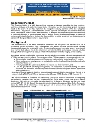 DEPARTMENT OF HEALTH AND HUMAN SERVICES
                                    ENTERPRISE PERFORMANCE LIFE CYCLE FRAMEWORK
                                                                                                                                                        <OPDIV Logo>

                                                           PRACTIICES GUIIDE
                                                           PRACT CES GU DE
                     PROJECT MANAGEMENT PLAN - SECURITY APPROACH
                                                                                                                                         Issue Date: 7/7/2008
                                                                                                                                 Revision Date: <mm/dd/yyyy>

Document Purpose
This Practices Guides is a brief document that provides an overview describing the best practices,
activities, attributes, and related templates, tools, information, and key terminology project managers
need to be aware of as they implement the integrated security activities within the Enterprise
Performance Lifecycle (EPLC) and address the specific approach to fulfilling the requirements of security
within their projects. The document does not attempt to revisit the recommended approach to developing
a system security plan or how to integrate security within a System Development program as these are
documented in detail elsewhere. Instead, the document tries to outline where and how design decisions
can simplify design and documentation requirements.

Background
The implementation of the EPLC Framework represents the recognition that security must be a
continuous process addressing risks, vulnerabilities, and security controls, through regular reviews
throughout all stages of a system’s life cycle. Through this framework, information security is conducted
in a manner that reduces risk to the information entrusted to HHS, and enables business activities
through effective management of residual risks to information confidentiality, integrity, and availability.

For federal security practitioners, compliance with the Federal Information Security Management Act
(FISMA) has been the driving force. The culmination of the FISMA process is a system security plan that
    • Documents the people, processes, and IT resources implemented to protect a defined IT system;
    • Allows business and security owners to certify that the system is adequately protected according to
      federal standards, and
    • Formally accredits the system as authorized to process and store information, and
    • Lays the groundwork for change management, self-assessment, vulnerability testing and other
      processes that ensure no new security risks are introduced into the system without approval of
      appropriate authority.
 A number of federal laws and directives require integrating security into the development lifecycle of a
 system, including FISMA and Office of Management and Budget (OMB) Circular A-130, Appendix III.

The National Institute of Standards and Technology (NIST) has extensive information on integrating
security within the development lifecycle. Project managers should review chapter three of NIST Special
Publication (SP) 800-100, Information Security Handbook: A Guide for Managers and for more detail
review NIST SP 800-64, Security Considerations in the System Development Life Cycle, Revision 2.
While the HHS EPLC establishes a more granular set of phases, these align closely with NIST
documentation as shown in Table 1.

                     Table 1: Comparing the NIST Development Phases to HHS EPLC

     NIST SDLC                                                                                            Implementation  Operations 
                       Initiation                         Acquisition  Development                                                                        Disposition
       Phases                                                                                               Assessment     Maintenance
                                                                                                                Implementation




                                                                                                                                       Operations and
                                                             Requirements




                                                                                     Development




                                                                                                                                        Maintenance




                                                                                                                                                               Disposition
                                               Planning
                       Initiation




                                                               Analysis
                                     Concept




                                                                            Design




                                                                                                   Test




     HHS EPLC
      Phases




<OPDIV> Project Management Plan - Security Approach (v1.0)                                                                                                        Page 1 of 5
                       This document is 508 Compliant [Insert additional appropriate disclaimer(s)]
 