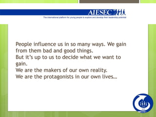 People influence us in so many ways. We gain
from them bad and good things.
But it’s up to us to decide what we want to
gain.
We are the makers of our own reality.
We are the protagonists in our own lives…
 