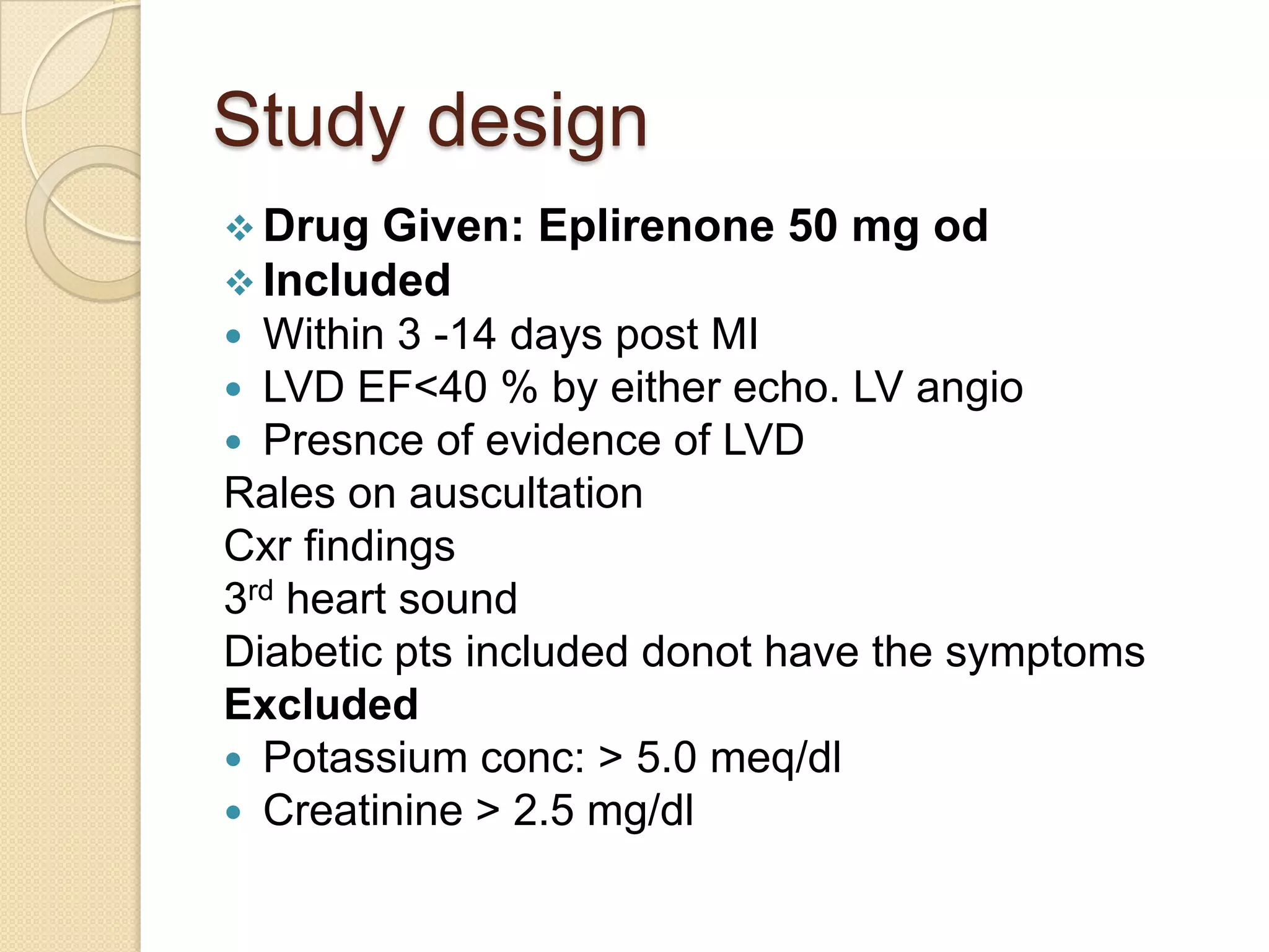 Study design
 Drug Given: Eplirenone 50 mg od
 Included
 Within 3 -14 days post MI
 LVD EF<40 % by either echo. LV angio
 Presnce of evidence of LVD
Rales on auscultation
Cxr findings
3rd heart sound
Diabetic pts included donot have the symptoms
Excluded
 Potassium conc: > 5.0 meq/dl
 Creatinine > 2.5 mg/dl
 