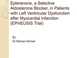 Eplerenone, a Selective
Aldosterone Blocker, in Patients
with Left Ventricular Dysfunction
after Myocardial Infarction
(EPHEUSIS Trial)
By
Dr Salman Ahmed
 