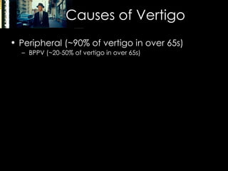 Causes of Vertigo Peripheral (~90% of vertigo in over 65s) BPPV (~20-50% of vertigo in over 65s) Meniere’s disease (vertigo, tinnitus, progressive hearing loss) Ototoxicity (gentamicin, heavy metals, chemotherapy etc) Vestibular neuritis Alcohol Central (~10%) Migraine Stroke / TIA Head trauma MS SOL (Acoustic neuroma, frequently CN7 involvement) 