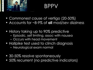 BPPV Commonest cause of vertigo (20-50%) Accounts for ~8-9% of  all  mod/sev dizziness History taking up to 90% predictive Episodic, self limiting, assoc with nausea Occurs with head movement Hallpike test used to clinch diagnosis Neurological exam normal 30-50% resolve spontaneously 50% recurrent (no predictive indicators) 