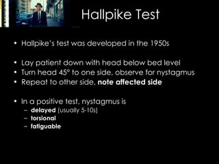 Hallpike Test Hallpike’s test was developed in the 1950s Lay patient down with head below bed level Turn head 45 °  to one side, observe for nystagmus Repeat to other side,  note affected side In a positive test, nystagmus is  delayed  (usually 5-10s) torsional fatiguable 
