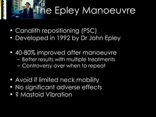 The Epley Manoeuvre Canalith repositioning (PSC) Developed in 1992 by Dr John Epley 40-80% improved after manoeuvre Better results with multiple treatments Controversy over when to repeat Avoid if limited neck mobility  No significant adverse effects ? Mastoid Vibration 