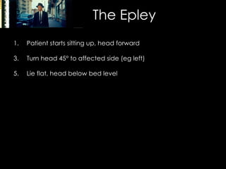 The Epley Patient starts sitting up, head forward Turn head 45 °  to affected side (eg left) Lie flat, head below bed level Turn head 90 °, now  facing 45 °   to opposite side (right) Roll patient onto right side (face to the floor) Sit patient up (head still to the right) Lean head forward, chin down Advise patient to sleep upright for 2 days, and avoid provoking movements for 1 week 