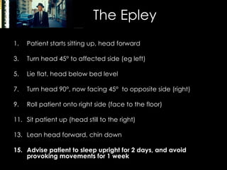 The Epley Patient starts sitting up, head forward Turn head 45 °  to affected side (eg left) Lie flat, head below bed level Turn head 90 °, now  facing 45 °   to opposite side (right) Roll patient onto right side (face to the floor) Sit patient up (head still to the right) Lean head forward, chin down Advise patient to sleep upright for 2 days, and avoid provoking movements for 1 week 