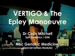 VERTIGO & The Epley Manoeuvre Dr Colin Mitchell SpR Geriatrics / GIM MSc Geriatric Medicine  (Special Senses Module) 