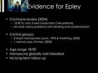 Evidence for Epley Cochrane review (2004) 15 RCTs, only 3 well conducted (144 patients) All small. Many problems with blinding and randomisation Control groups: 2 sham manoeuvres (Lynn, 1995 & Froehling, 2000) 1 normal care (Yimtae, 2003) Age range 18-90 Manoeuvre globally well tolerated No long-term follow-up 