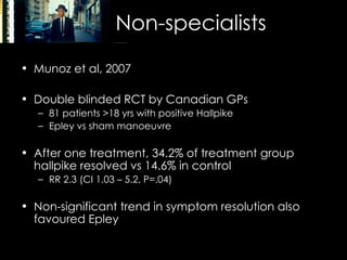 Non-specialists Munoz et al, 2007 Double blinded RCT by Canadian GPs 81 patients >18 yrs with positive Hallpike Epley vs sham manoeuvre After one treatment, 34.2% of treatment group hallpike resolved vs 14.6% in control RR 2.3 (CI 1.03 – 5.2, P=.04) Non-significant trend in symptom resolution also favoured Epley 