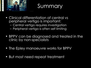 Summary Clinical differentiation of central vs peripheral vertigo is important: Central vertigo requires investigation Peripheral vertigo is often self limiting BPPV can be diagnosed and treated in the clinic by non-specialists The Epley manoeuvre works for BPPV But most need repeat treatment 