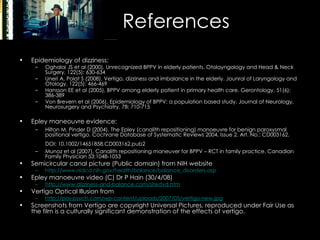 References Epidemiology of dizziness: Oghalai JS et al (2000), Unrecognized BPPV in elderly patients. Otolayngology and Head & Neck Surgery, 122(5): 630-634 Uneri A, Polat S (2008), Vertigo, dizziness and imbalance in the elderly. Jounral of Laryngology and Otology, 122(5): 466-469 Hansson EE et al (2005), BPPV among elderly patient in primary health care. Gerontology, 51(6): 386-389 Von Brevern et al (2006), Epidemiology of BPPV: a population based study. Journal of Neurology, Neurosurgery and Psychiatry, 78: 710-715 Epley maneouvre evidence: Hilton M, Pinder D (2004). The Epley (canalith repositioning) manoeuvre for benign paroxysmal positional vertigo. Cochrane Database of Systematic Reviews 2004, Issue 2. Art. No.: CD003162. DOI: 10.1002/14651858.CD003162.pub2   Munoz et al (2007). Canalith repositioning maneuver for BPPV – RCT in family practice. Canadian Family Physician 53:1048-1053 Semicircular canal picture (Public domain) from NIH website http://www.nidcd.nih.gov/health/balance/balance_disorders.asp Epley manoeuvre video (C) Dr P Hain (30/4/08) http://www.dizziness-and-balance.com/sitedvd.htm Vertigo Optical Illusion from  http://pos-psych.com/wp-content/uploads/2007/05/vertigo-new.jpg Screenshots from Vertigo are copyright Universal Pictures, reproduced under Fair Use as the film is a culturally significant demonstration of the effects of vertigo. 