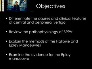 Objectives Differentiate the causes and clinical features of central and peripheral vertigo Review the pathophysiology of BPPV Explain the methods of the Hallpike and Epley Manoeuvres Examine the evidence for the Epley manoeuvre 