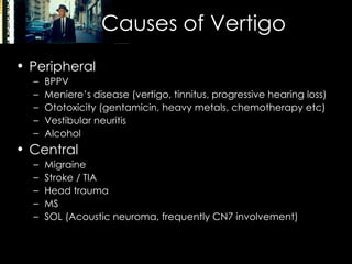Causes of Vertigo Peripheral BPPV Meniere’s disease (vertigo, tinnitus, progressive hearing loss) Ototoxicity (gentamicin, heavy metals, chemotherapy etc) Vestibular neuritis Alcohol Central Migraine Stroke / TIA Head trauma MS SOL (Acoustic neuroma, frequently CN7 involvement) 
