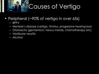 Causes of Vertigo Peripheral (~90% of vertigo in over 65s) BPPV Meniere’s disease (vertigo, tinnitus, progressive hearing loss) Ototoxicity (gentamicin, heavy metals, chemotherapy etc) Vestibular neuritis Alcohol Central (~10%) Migraine Stroke / TIA Head trauma MS SOL (Acoustic neuroma, frequently CN7 involvement) 