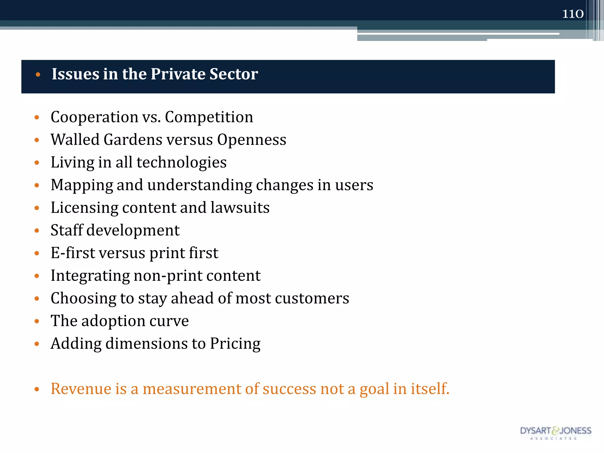 110



• Issues in the Private Sector

•   Cooperation vs. Competition
•   Walled Gardens versus Openness
•   Living in all technologies
•   Mapping and understanding changes in users
•   Licensing content and lawsuits
•   Staff development
•   E-first versus print first
•   Integrating non-print content
•   Choosing to stay ahead of most customers
•   The adoption curve
•   Adding dimensions to Pricing

• Revenue is a measurement of success not a goal in itself.
 