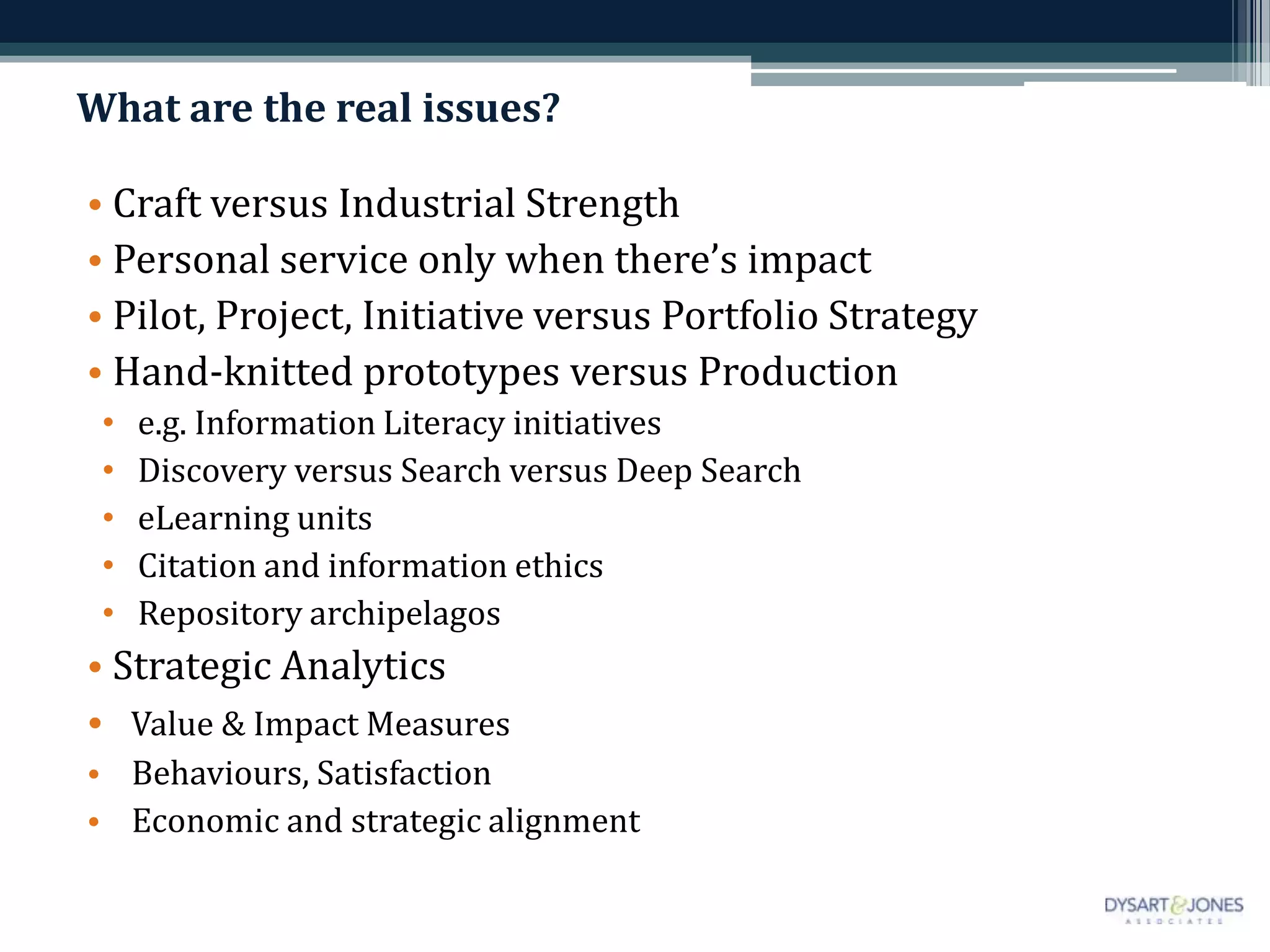 What are the real issues?

• Craft versus Industrial Strength
• Personal service only when there’s impact
• Pilot, Project, Initiative versus Portfolio Strategy
• Hand-knitted prototypes versus Production
 •   e.g. Information Literacy initiatives
 •   Discovery versus Search versus Deep Search
 •   eLearning units
 •   Citation and information ethics
 •   Repository archipelagos
• Strategic Analytics
• Value & Impact Measures
• Behaviours, Satisfaction
• Economic and strategic alignment
 