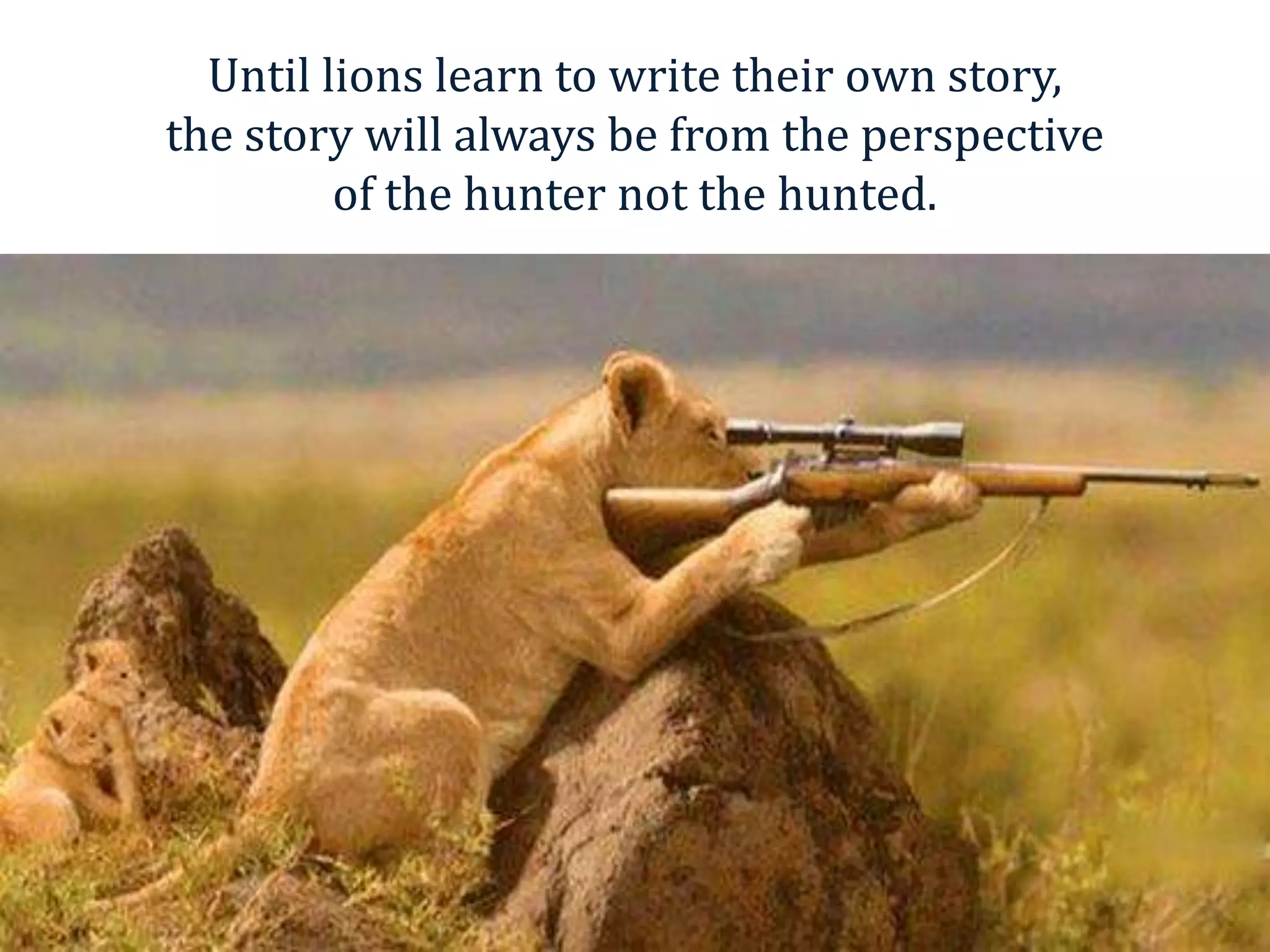 Until lions learn to write their own story,
the story will always be from the perspective
         of the hunter not the hunted.
 