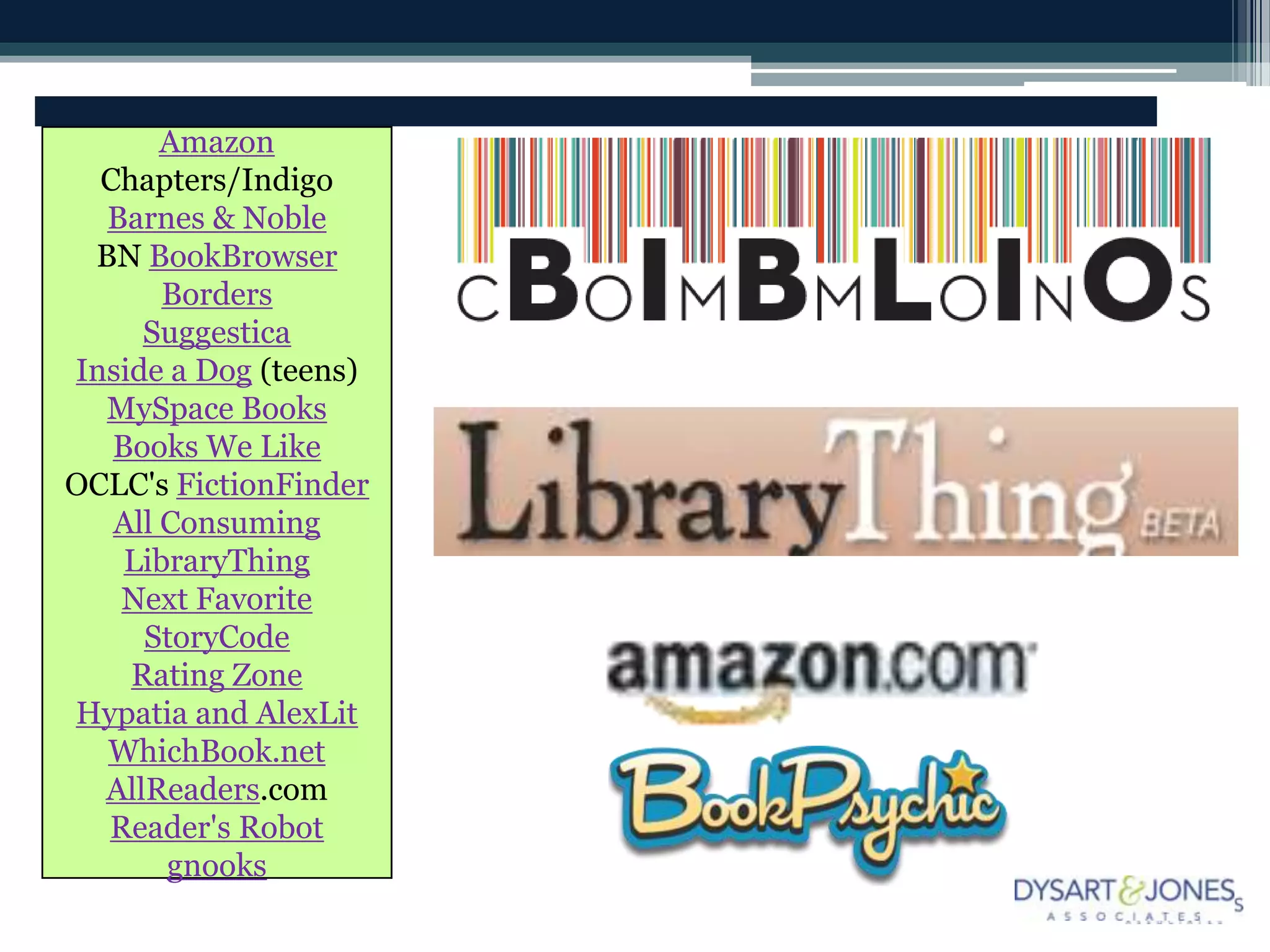 Amazon
  Chapters/Indigo
  Barnes & Noble
 BN BookBrowser
       Borders
     Suggestica
Inside a Dog (teens)
  MySpace Books
   Books We Like
OCLC's FictionFinder
   All Consuming
    LibraryThing
   Next Favorite
     StoryCode
    Rating Zone
Hypatia and AlexLit
  WhichBook.net
  AllReaders.com
  Reader's Robot
       gnooks
 