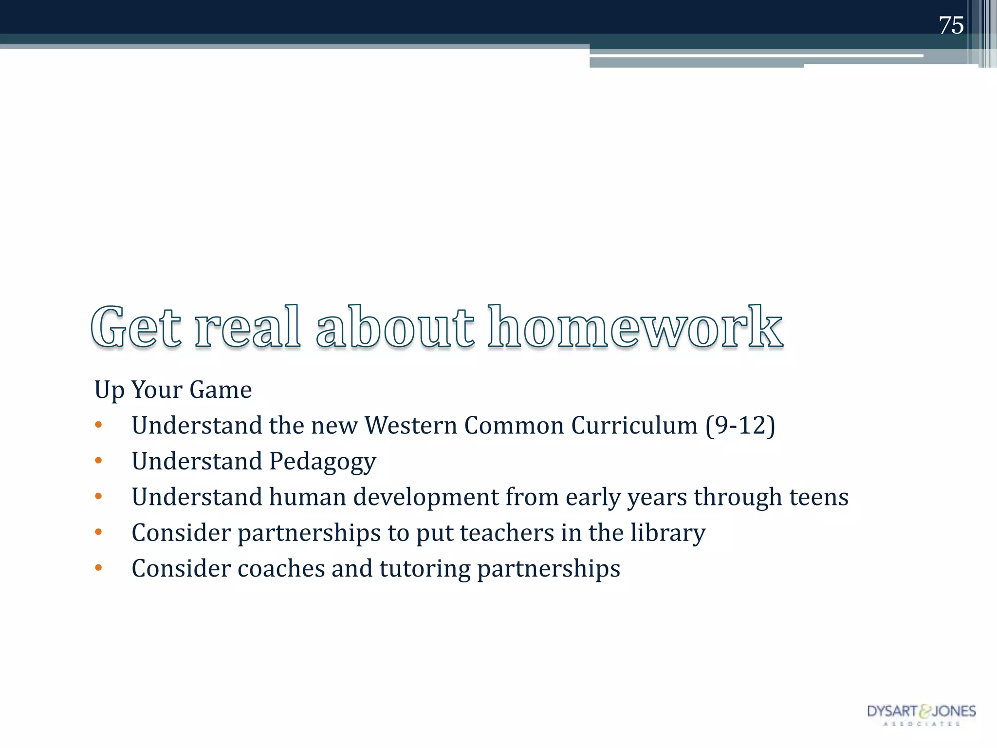 75




Up Your Game
• Understand the new Western Common Curriculum (9-12)
• Understand Pedagogy
• Understand human development from early years through teens
• Consider partnerships to put teachers in the library
• Consider coaches and tutoring partnerships
 