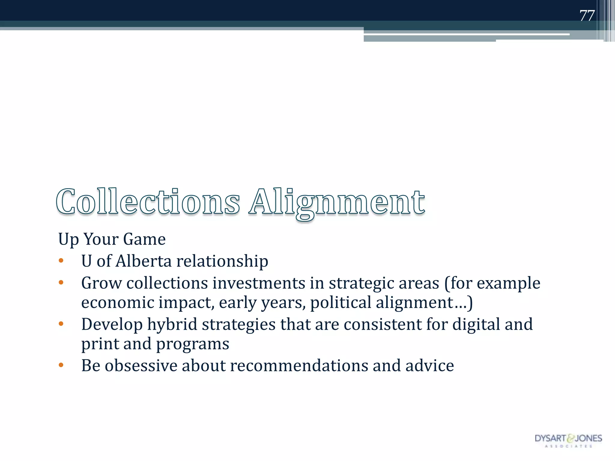 77




Up Your Game
• U of Alberta relationship
• Grow collections investments in strategic areas (for example
  economic impact, early years, political alignment…)
• Develop hybrid strategies that are consistent for digital and
  print and programs
• Be obsessive about recommendations and advice
 