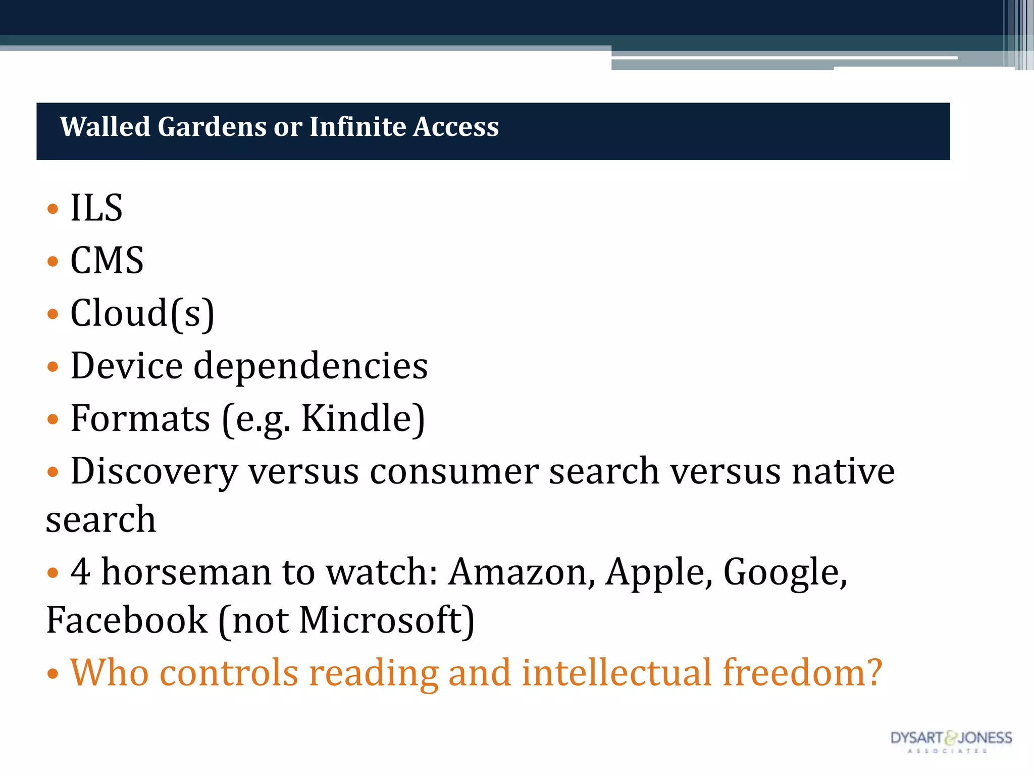 Walled Gardens or Infinite Access

• ILS
• CMS
• Cloud(s)
• Device dependencies
• Formats (e.g. Kindle)
• Discovery versus consumer search versus native
search
• 4 horseman to watch: Amazon, Apple, Google,
Facebook (not Microsoft)
• Who controls reading and intellectual freedom?
 