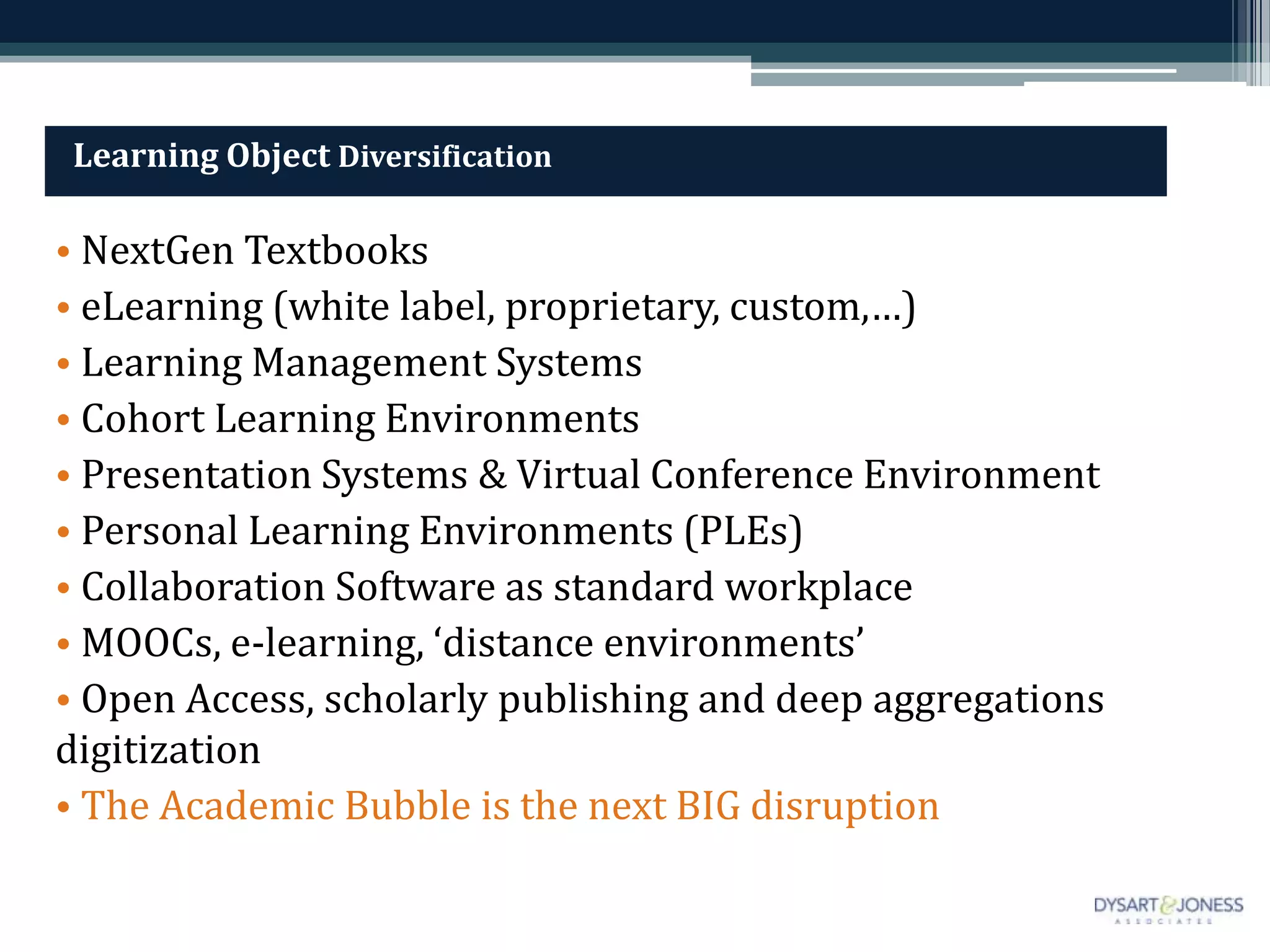 Learning Object Diversification

• NextGen Textbooks
• eLearning (white label, proprietary, custom,…)
• Learning Management Systems
• Cohort Learning Environments
• Presentation Systems & Virtual Conference Environment
• Personal Learning Environments (PLEs)
• Collaboration Software as standard workplace
• MOOCs, e-learning, ‘distance environments’
• Open Access, scholarly publishing and deep aggregations
digitization
• The Academic Bubble is the next BIG disruption
 