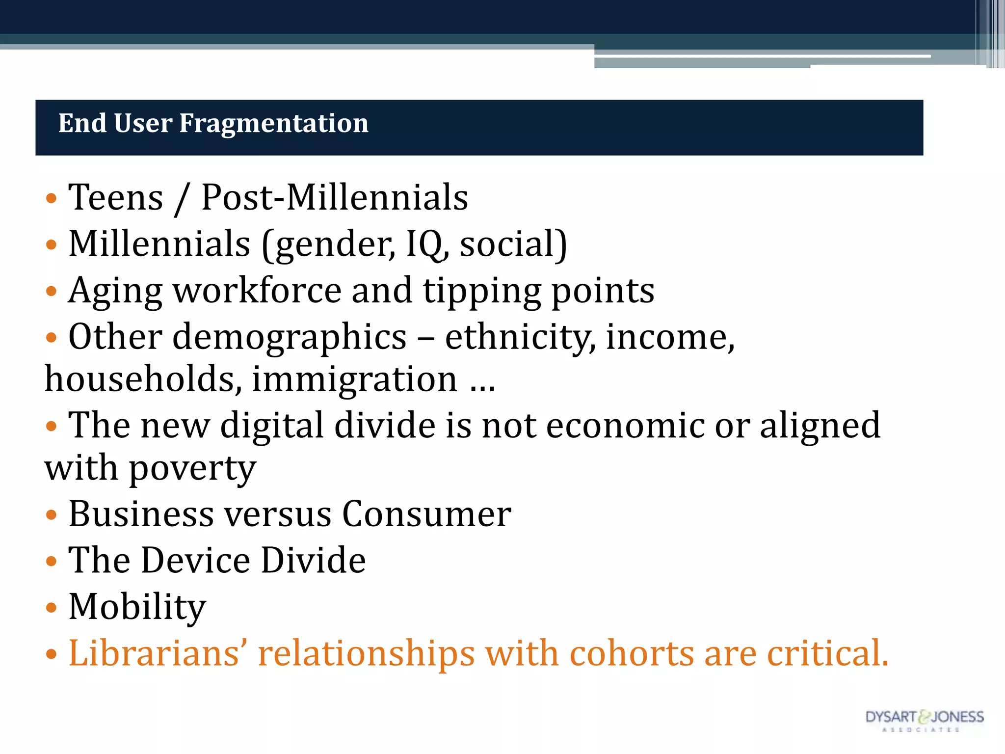 End User Fragmentation

• Teens / Post-Millennials
• Millennials (gender, IQ, social)
• Aging workforce and tipping points
• Other demographics – ethnicity, income,
households, immigration …
• The new digital divide is not economic or aligned
with poverty
• Business versus Consumer
• The Device Divide
• Mobility
• Librarians’ relationships with cohorts are critical.
 
