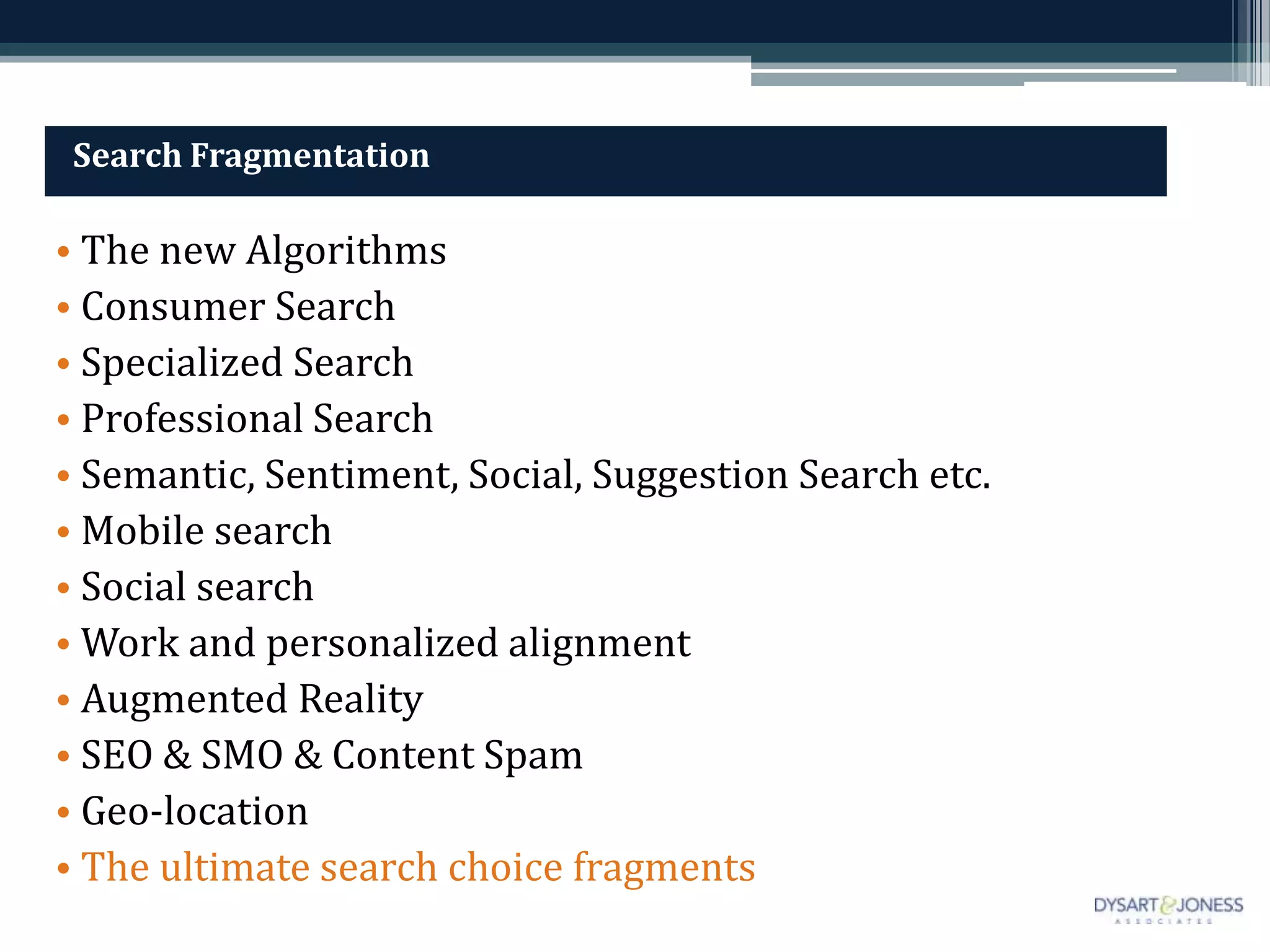 Search Fragmentation

• The new Algorithms
• Consumer Search
• Specialized Search
• Professional Search
• Semantic, Sentiment, Social, Suggestion Search etc.
• Mobile search
• Social search
• Work and personalized alignment
• Augmented Reality
• SEO & SMO & Content Spam
• Geo-location
• The ultimate search choice fragments
 