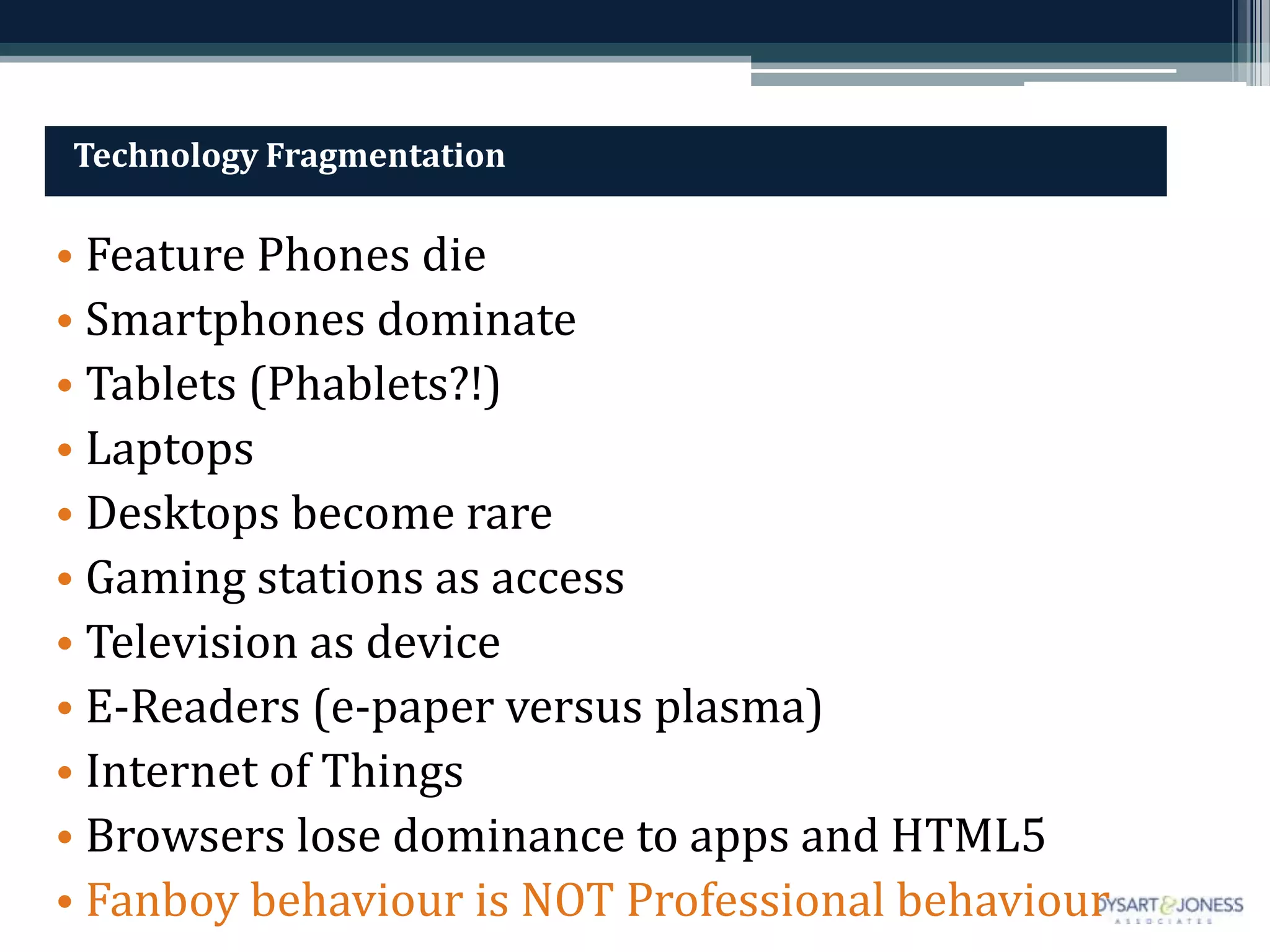 Technology Fragmentation

• Feature Phones die
• Smartphones dominate
• Tablets (Phablets?!)
• Laptops
• Desktops become rare
• Gaming stations as access
• Television as device
• E-Readers (e-paper versus plasma)
• Internet of Things
• Browsers lose dominance to apps and HTML5
• Fanboy behaviour is NOT Professional behaviour
 
