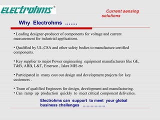 Current sensing
                                                     solutions
   Why Electrohms …….
• Leading designer-producer of components for voltage and current
measurement for industrial applications.

• Qualified by UL,CSA and other safety bodies to manufacture certified
components.

• Key supplier to major Power engineering equipment manufacturers like GE,
T&B, ABB, L&T, Emerson , Iskra MIS etc

• Participated in many cost out design and development projects for key
customers .

• Team of qualified Engineers for design, development and manufacturing.
• Can ramp up production quickly to meet critical component deliveries.
                Electrohms can support to meet your global
                business challenges ……………..
 