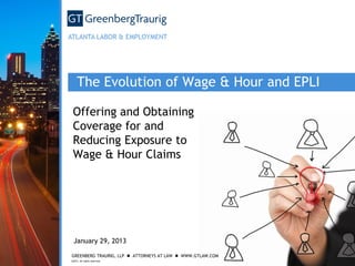 ATLANTA LABOR & EMPLOYMENT

The Evolution of Wage & Hour and EPLI
Offering and Obtaining
Coverage for and
Reducing Exposure to
Wage & Hour Claims

January 29, 2013
GREENBERG TRAURIG, LLP  ATTORNEYS AT LAW  WWW.GTLAW.COM
©2012. All rights reserved.

 